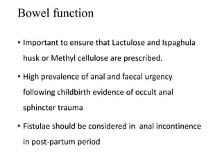 Bowel function 
• Important to ensure that Lactulose and Ispaghula 
husk or Methyl cellulose are prescribed. 
• High prevalence of anal and faecal urgency 
following childbirth evidence of occult anal 
sphincter trauma 
• Fistulae should be considered in anal incontinence 
in post-partum period 
 