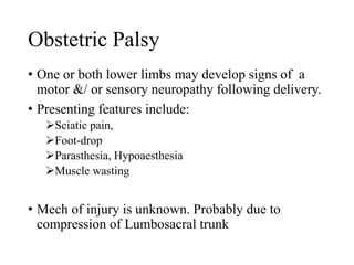 Obstetric Palsy 
• One or both lower limbs may develop signs of a 
motor &/ or sensory neuropathy following delivery. 
• Presenting features include: 
Sciatic pain, 
Foot-drop 
Parasthesia, Hypoaesthesia 
Muscle wasting 
• Mech of injury is unknown. Probably due to 
compression of Lumbosacral trunk 
 