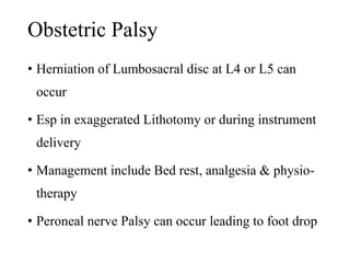 Obstetric Palsy 
• Herniation of Lumbosacral disc at L4 or L5 can 
occur 
• Esp in exaggerated Lithotomy or during instrument 
delivery 
• Management include Bed rest, analgesia & physio-therapy 
• Peroneal nerve Palsy can occur leading to foot drop 
 