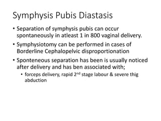 Symphysis Pubis Diastasis 
• Separation of symphysis pubis can occur 
spontaneously in atleast 1 in 800 vaginal delivery. 
• Symphysiotomy can be performed in cases of 
Borderline Cephalopelvic disproportionation 
• Sponteneous separation has been is usually noticed 
after delivery and has ben associated with; 
• forceps delivery, rapid 2nd stage labour & severe thig 
abduction 
 