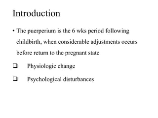 Introduction 
• The puerperium is the 6 wks period following 
childbirth, when considerable adjustments occurs 
before return to the pregnant state 
 Physiologic change 
 Psychological disturbances 
 