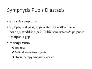 Symphysis Pubis Diastasis 
• Signs & symptoms 
• Symphyseal pain, aggravated by walking & wt. 
bearing, waddling gait, Pubic tenderness & palpable 
interpubic gap 
• Management, 
Bed rest 
Anti-inflammatory agents 
Physiotherapy and pelvic corset 
 