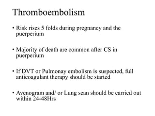 Thromboembolism 
• Risk rises 5 folds during pregnancy and the 
puerperium 
• Majority of death are common after CS in 
puerperium 
• If DVT or Pulmonay embolism is suspected, full 
anticoagulant therapy should be started 
• Avenogram and/ or Lung scan should be carried out 
within 24-48Hrs 
 