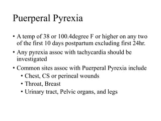 Puerperal Pyrexia 
• A temp of 38 or 100.4degree F or higher on any two 
of the first 10 days postpartum excluding first 24hr. 
• Any pyrexia assoc with tachycardia should be 
investigated 
• Common sites assoc with Puerperal Pyrexia include 
• Chest, CS or perineal wounds 
• Throat, Breast 
• Urinary tract, Pelvic organs, and legs 
 