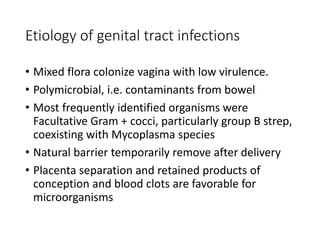 Etiology of genital tract infections 
• Mixed flora colonize vagina with low virulence. 
• Polymicrobial, i.e. contaminants from bowel 
• Most frequently identified organisms were 
Facultative Gram + cocci, particularly group B strep, 
coexisting with Mycoplasma species 
• Natural barrier temporarily remove after delivery 
• Placenta separation and retained products of 
conception and blood clots are favorable for 
microorganisms 
 