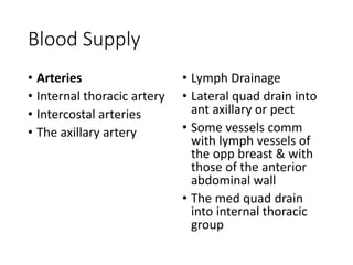 Blood Supply 
• Arteries 
• Internal thoracic artery 
• Intercostal arteries 
• The axillary artery 
• Lymph Drainage 
• Lateral quad drain into 
ant axillary or pect 
• Some vessels comm 
with lymph vessels of 
the opp breast & with 
those of the anterior 
abdominal wall 
• The med quad drain 
into internal thoracic 
group 
 
