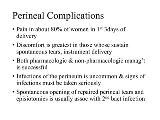 Perineal Complications 
• Pain in about 80% of women in 1st 3days of 
delivery 
• Discomfort is greatest in those whose sustain 
spontaneous tears, instrument delivery 
• Both pharmacologic & non-pharmacologic manag’t 
is successful 
• Infections of the perineum is uncommon & signs of 
infections must be taken seriously 
• Spontaneous opening of repaired perineal tears and 
episiotomies is usually assoc with 2nd bact infection 
 