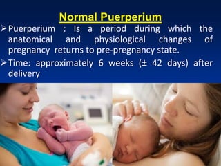 Normal Puerperium
Puerperium : Is a period during which the
anatomical and physiological changes of
pregnancy returns to pre-pregnancy state.
Time: approximately 6 weeks (± 42 days) after
delivery
 