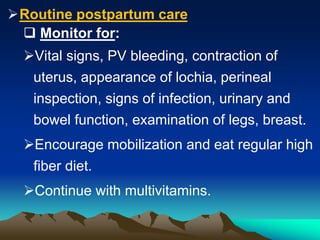 Routine postpartum care
 Monitor for:
Vital signs, PV bleeding, contraction of
uterus, appearance of lochia, perineal
inspection, signs of infection, urinary and
bowel function, examination of legs, breast.
Encourage mobilization and eat regular high
fiber diet.
Continue with multivitamins.
 