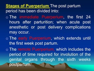 The post partumof PuerperiumStages
period has been divided into:
o The immediate Puerperium, the first 24
hours after parturition; when acute post
anesthetic or post delivery complications
may occur.
o The early Puerperium, which extends until
the first week post partum.
o The remote Puerperium, which includes the
period of time required for involution of the
genital organs through the sixth weeks
postpartum.
 