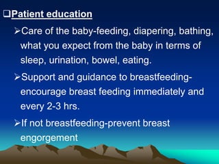 Patient education
Care of the baby-feeding, diapering, bathing,
what you expect from the baby in terms of
sleep, urination, bowel, eating.
Support and guidance to breastfeeding-
encourage breast feeding immediately and
every 2-3 hrs.
If not breastfeeding-prevent breast
engorgement
 