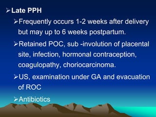 Late PPH
Frequently occurs 1-2 weeks after delivery
but may up to 6 weeks postpartum.
Retained POC, sub -involution of placental
site, infection, hormonal contraception,
coagulopathy, choriocarcinoma.
US, examination under GA and evacuation
of ROC
Antibiotics
 