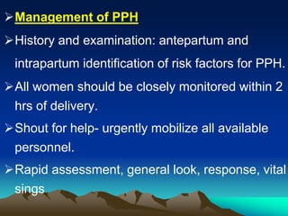 Management of PPH
History and examination: antepartum and
intrapartum identification of risk factors for PPH.
All women should be closely monitored within 2
hrs of delivery.
Shout for help- urgently mobilize all available
personnel.
Rapid assessment, general look, response, vital
sings
 