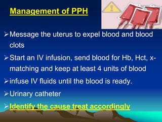 Management of PPH
Message the uterus to expel blood and blood
clots
Start an IV infusion, send blood for Hb, Hct, x-
matching and keep at least 4 units of blood
infuse IV fluids until the blood is ready.
Urinary catheter
Identify the cause treat accordingly
 