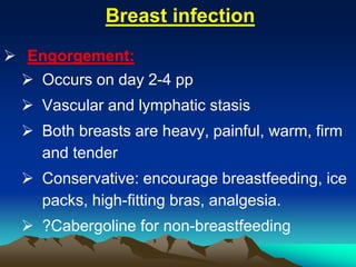 Breast infection
 Engorgement:
 Occurs on day 2-4 pp
 Vascular and lymphatic stasis
 Both breasts are heavy, painful, warm, firm
and tender
 Conservative: encourage breastfeeding, ice
packs, high-fitting bras, analgesia.
 ?Cabergoline for non-breastfeeding
 