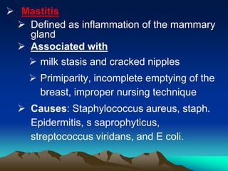  Mastitis
 Defined as inflammation of the mammary
gland
 Associated with
 milk stasis and cracked nipples
 Primiparity, incomplete emptying of the
breast, improper nursing technique
 Causes: Staphylococcus aureus, staph.
Epidermitis, s saprophyticus,
streptococcus viridans, and E coli.
 