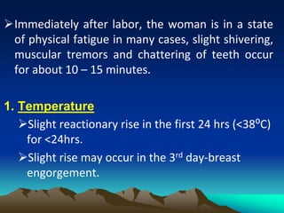 Immediately after labor, the woman is in a state
of physical fatigue in many cases, slight shivering,
muscular tremors and chattering of teeth occur
for about 10 – 15 minutes.
1. Temperature
Slight reactionary rise in the first 24 hrs (<38⁰C)
for <24hrs.
Slight rise may occur in the 3rd day-breast
engorgement.
 