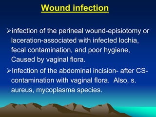 Wound infection
infection of the perineal wound-episiotomy or
laceration-associated with infected lochia,
fecal contamination, and poor hygiene,
Caused by vaginal flora.
Infection of the abdominal incision- after CS-
contamination with vaginal flora. Also, s.
aureus, mycoplasma species.
 