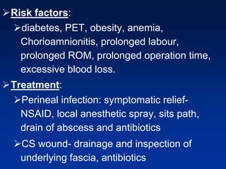 Risk factors:
diabetes, PET, obesity, anemia,
Chorioamnionitis, prolonged labour,
prolonged ROM, prolonged operation time,
excessive blood loss.
Treatment:
Perineal infection: symptomatic relief-
NSAID, local anesthetic spray, sits path,
drain of abscess and antibiotics
CS wound- drainage and inspection of
underlying fascia, antibiotics
 