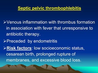 Septic pelvic thrombophlebitis
Venous inflammation with thrombus formation
in association with fever that unresponsive to
antibiotic therapy.
Preceded by endometritis
Risk factors: low socioeconomic status,
cesarean birth, prolonged rupture of
membranes, and excessive blood loss.
 