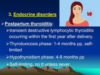 Endocrine disorders.3
Postpartum thyroiditis:
transient destructive lymphocytic thyroiditis
occurring within the first year after delivery.
Thyrotoxicosis phase: 1-4 months pp, self-
limited
Hypothyroidism phase: 4-8 months pp
Self-limiting, no tt unless sever.
 