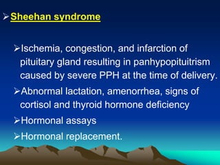 Sheehan syndrome
Ischemia, congestion, and infarction of
pituitary gland resulting in panhypopituitrism
caused by severe PPH at the time of delivery.
Abnormal lactation, amenorrhea, signs of
cortisol and thyroid hormone deficiency
Hormonal assays
Hormonal replacement.
 