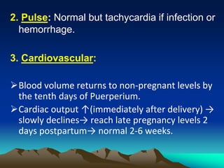 2. Pulse: Normal but tachycardia if infection or
hemorrhage.
3. Cardiovascular:
Blood volume returns to non-pregnant levels by
the tenth days of Puerperium.
Cardiac output ↑(immediately after delivery) →
slowly declines→ reach late pregnancy levels 2
days postpartum→ normal 2-6 weeks.
 