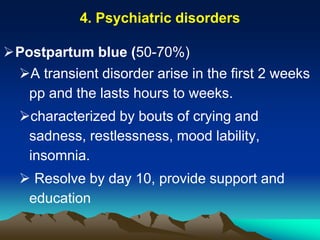 4. Psychiatric disorders
Postpartum blue (50-70%)
A transient disorder arise in the first 2 weeks
pp and the lasts hours to weeks.
characterized by bouts of crying and
sadness, restlessness, mood lability,
insomnia.
 Resolve by day 10, provide support and
education
 
