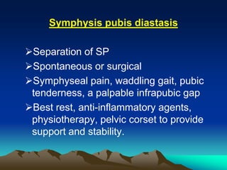 Symphysis pubis diastasis
Separation of SP
Spontaneous or surgical
Symphyseal pain, waddling gait, pubic
tenderness, a palpable infrapubic gap
Best rest, anti-inflammatory agents,
physiotherapy, pelvic corset to provide
support and stability.
 