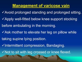 Avoid prolonged standing and prolonged sitting.
Apply well-fitted below knee support stocking
before ambulating in the morning.
Ask mother to elevate her leg on pillow while
taking supine lying position.
Intermittent compression, Bandaging.
Not to sit with leg crossed or knee flexed.
Management of varicose vain
 
