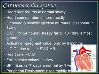 • Heart size returns to normal slowly
• Heart sounds returns more rapidly
• 3rd sound & systolic ejection murmurs: disappear in
  1wk
• C.O: for 24 hours : steady fall till 10th day: almost
  normal
• Actual non-pregnant value: only by 6 months
• C.O : due to in SV & HR
• Heart rate ~ C.O
• Fall in stoke volume is slow
• BP : rises in 1st days & normal by 1 week
• Peripheral Resistance: rises rapidly to
 