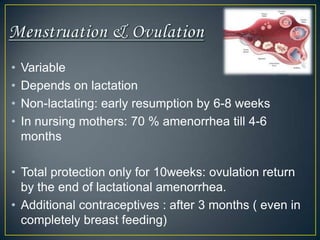 •   Variable
•   Depends on lactation
•   Non-lactating: early resumption by 6-8 weeks
•   In nursing mothers: 70 % amenorrhea till 4-6
    months

• Total protection only for 10weeks: ovulation return
  by the end of lactational amenorrhea.
• Additional contraceptives : after 3 months ( even in
  completely breast feeding)
 