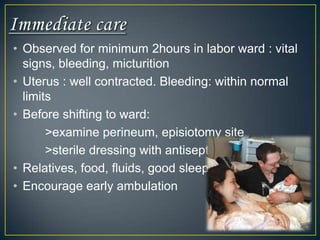 • Observed for minimum 2hours in labor ward : vital
  signs, bleeding, micturition
• Uterus : well contracted. Bleeding: within normal
  limits
• Before shifting to ward:
       >examine perineum, episiotomy site
       >sterile dressing with antiseptic
• Relatives, food, fluids, good sleep
• Encourage early ambulation
 