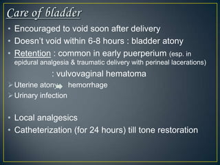 • Encouraged to void soon after delivery
• Doesn’t void within 6-8 hours : bladder atony
• Retention : common in early puerperium (esp. in
 epidural analgesia & traumatic delivery with perineal lacerations)
             : vulvovaginal hematoma
 Uterine atony hemorrhage
 Urinary infection


• Local analgesics
• Catheterization (for 24 hours) till tone restoration
 