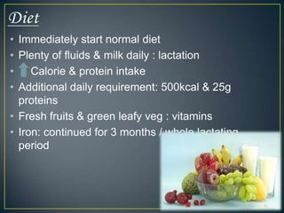 • Immediately start normal diet
• Plenty of fluids & milk daily : lactation
•    Calorie & protein intake
• Additional daily requirement: 500kcal & 25g
  proteins
• Fresh fruits & green leafy veg : vitamins
• Iron: continued for 3 months / whole lactating
  period
 