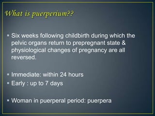  Six weeks following childbirth during which the
  pelvic organs return to prepregnant state &
  physiological changes of pregnancy are all
  reversed.

 Immediate: within 24 hours
 Early : up to 7 days

 Woman in puerperal period: puerpera
 