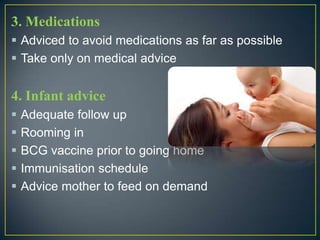 3. Medications
 Adviced to avoid medications as far as possible
 Take only on medical advice


4. Infant advice
   Adequate follow up
   Rooming in
   BCG vaccine prior to going home
   Immunisation schedule
   Advice mother to feed on demand
 