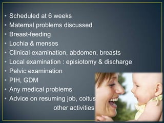 •   Scheduled at 6 weeks
•   Maternal problems discussed
•   Breast-feeding
•   Lochia & menses
•   Clinical examination, abdomen, breasts
•   Local examination : episiotomy & discharge
•   Pelvic examination
•   PIH, GDM
•   Any medical problems
•   Advice on resuming job, coitus,
                   other activities
 