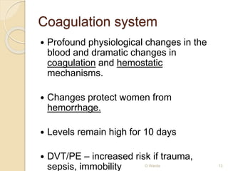 Coagulation system 
 Profound physiological changes in the 
blood and dramatic changes in 
coagulation and hemostatic 
mechanisms. 
 Changes protect women from 
hemorrhage. 
 Levels remain high for 10 days 
 DVT/PE – increased risk if trauma, 
sepsis, immobility O Warda 13 
 