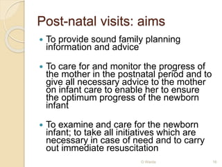Post-natal visits: aims 
 To provide sound family planning 
information and advice 
 To care for and monitor the progress of 
the mother in the postnatal period and to 
give all necessary advice to the mother 
on infant care to enable her to ensure 
the optimum progress of the newborn 
infant 
 To examine and care for the newborn 
infant; to take all initiatives which are 
necessary in case of need and to carry 
out immediate resuscitation 
O Warda 16 
 