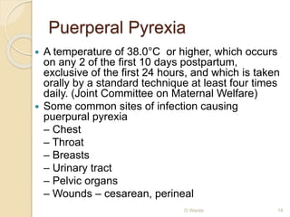 Puerperal Pyrexia 
 A temperature of 38.0°C or higher, which occurs 
on any 2 of the first 10 days postpartum, 
exclusive of the first 24 hours, and which is taken 
orally by a standard technique at least four times 
daily. (Joint Committee on Maternal Welfare) 
 Some common sites of infection causing 
puerpural pyrexia 
– Chest 
– Throat 
– Breasts 
– Urinary tract 
– Pelvic organs 
– Wounds – cesarean, perineal 
O Warda 18 
 