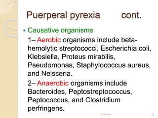 Puerperal pyrexia cont. 
 Causative organisms 
1– Aerobic organisms include beta-hemolytic 
streptococci, Escherichia coli, 
Klebsiella, Proteus mirabilis, 
Pseudomonas, Staphylococcus aureus, 
and Neisseria. 
2– Anaerobic organisms include 
Bacteroides, Peptostreptococcus, 
Peptococcus, and Clostridium 
perfringens. 
O Warda 20 
 