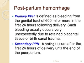 Post-partum hemorrhage 
 Primary PPH is defined as bleeding from 
the genital tract of 600 ml or more in the 
first 24 hours following delivery. Such 
bleeding usually occurs very 
unexpectedly due to retained placental 
tissue or birth canal trauma. 
 Secondary PPH - bleeding occurs after the 
first 24 hours of delivery until the end of 
the puerperium. 
O Warda 22 
 