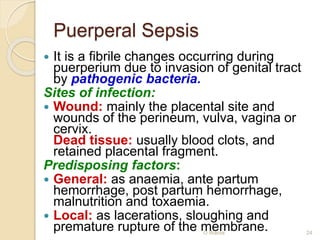 Puerperal Sepsis 
 It is a fibrile changes occurring during 
puerperium due to invasion of genital tract 
by pathogenic bacteria. 
Sites of infection: 
 Wound: mainly the placental site and 
wounds of the perineum, vulva, vagina or 
cervix. 
Dead tissue: usually blood clots, and 
retained placental fragment. 
Predisposing factors: 
 General: as anaemia, ante partum 
hemorrhage, post partum hemorrhage, 
malnutrition and toxaemia. 
 Local: as lacerations, sloughing and 
premature rupture of the mO Weardma brane. 24 
 