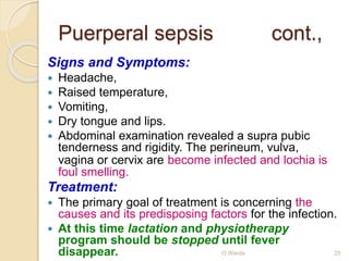 Puerperal sepsis cont., 
Signs and Symptoms: 
 Headache, 
 Raised temperature, 
 Vomiting, 
 Dry tongue and lips. 
 Abdominal examination revealed a supra pubic 
tenderness and rigidity. The perineum, vulva, 
vagina or cervix are become infected and lochia is 
foul smelling. 
Treatment: 
 The primary goal of treatment is concerning the 
causes and its predisposing factors for the infection. 
 At this time lactation and physiotherapy 
program should be stopped until fever 
disappear. O Warda 25 
 