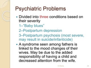 Psychiatric Problems 
 Divided into three conditions based on 
their severity 
1–”Baby blues” 
2–Postpartum depression 
3–Postpartum psychosis (most severe, 
may result in suicide/infanticide) 
 A syndrome seen among fathers is 
linked to the mood changes of their 
wives. May be due to the added 
responsibility of having a child and 
decreased attention from the wife. 
O Warda 29 
 
