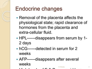 Endocrine changes 
 Removal of the placenta affects the 
physiological state; rapid clearance of 
hormones from the placenta and 
extra-cellular fluid. 
 HPL------disappears from serum by 1- 
2 days 
 hCG------detected in serum for 2 
weeks 
 AFP------disappears after several 
weeks 
O Warda 3 
 High levels of E & P ------rapid loss 
 