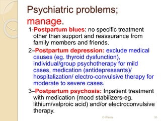 Psychiatric problems; 
manage. 
1-Postpartum blues: no specific treatment 
other than support and reassurance from 
family members and friends. 
2–Postpartum depression: exclude medical 
causes (eg. thyroid dysfunction), 
individual/group psychotherapy for mild 
cases, medication (antidepressants)/ 
hospitalization/ electro-convulsive therapy for 
moderate to severe cases. 
3–Postpartum psychosis: Inpatient treatment 
with medication (mood stabilizers-eg. 
lithium/valproic acid) and/or electroconvulsive 
therapy. 
O Warda 30 
 