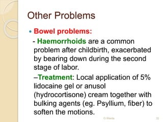 Other Problems 
 Bowel problems: 
- Haemorrhoids are a common 
problem after childbirth, exacerbated 
by bearing down during the second 
stage of labor. 
–Treatment: Local application of 5% 
lidocaine gel or anusol 
(hydrocortisone) cream together with 
bulking agents (eg. Psyllium, fiber) to 
soften the motions. 
O Warda 32 
 