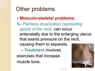 Other problems 
 Musculo-skeletal problems: 
1– Painless divarication (spreading 
apart) of the recti: can occur 
antenatally due to the enlarging uterus 
that exerts pressure on the recti, 
causing them to separate. 
– Treatment involves 
exercises that increase 
muscle tone. 
O Warda 33 
 
